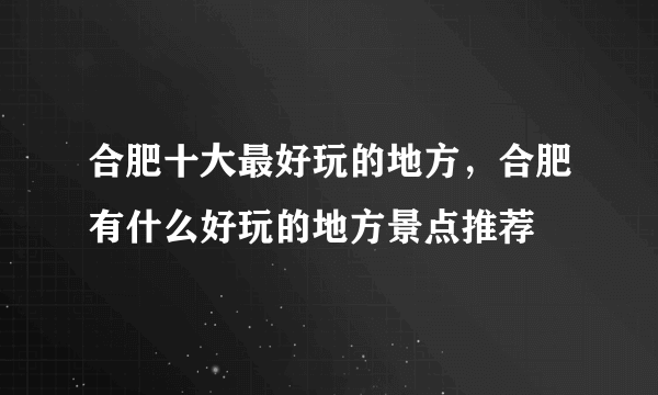 合肥十大最好玩的地方，合肥有什么好玩的地方景点推荐