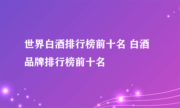 世界白酒排行榜前十名 白酒品牌排行榜前十名