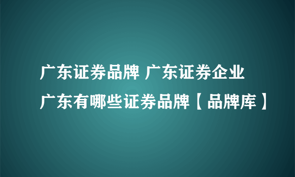 广东证券品牌 广东证券企业 广东有哪些证券品牌【品牌库】