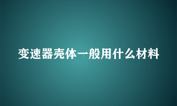 变速器壳体一般用什么材料