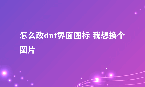 怎么改dnf界面图标 我想换个图片