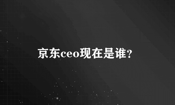 京东ceo现在是谁？