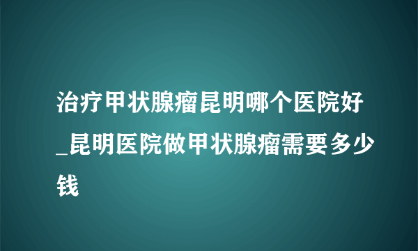 治疗甲状腺瘤昆明哪个医院好_昆明医院做甲状腺瘤需要多少钱