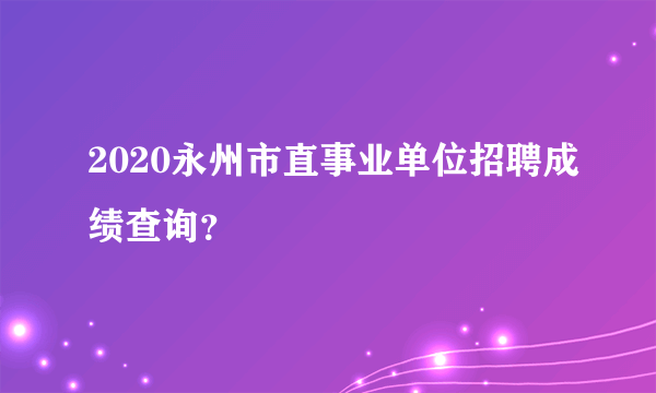 2020永州市直事业单位招聘成绩查询？