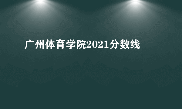 广州体育学院2021分数线