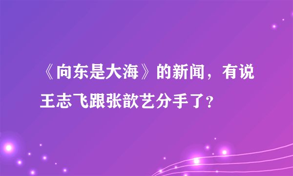 《向东是大海》的新闻，有说王志飞跟张歆艺分手了？