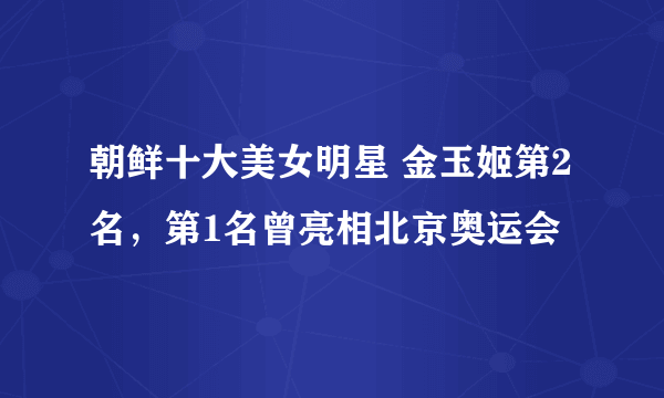 朝鲜十大美女明星 金玉姬第2名，第1名曾亮相北京奥运会