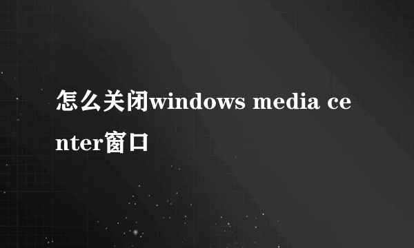 怎么关闭windows media center窗口