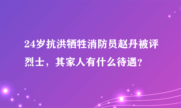 24岁抗洪牺牲消防员赵丹被评烈士，其家人有什么待遇？