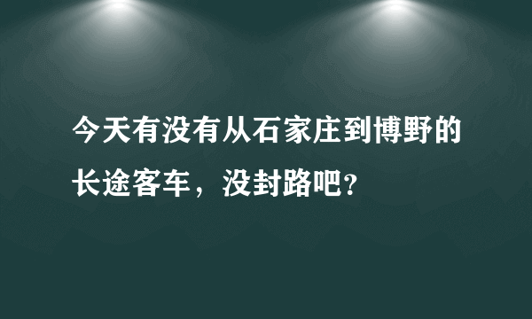 今天有没有从石家庄到博野的长途客车，没封路吧？