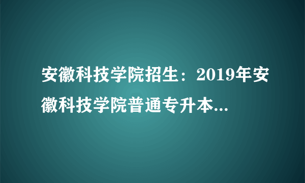 安徽科技学院招生：2019年安徽科技学院普通专升本招生简章