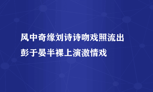 风中奇缘刘诗诗吻戏照流出 彭于晏半裸上演激情戏