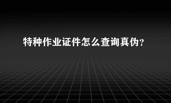 特种作业证件怎么查询真伪？