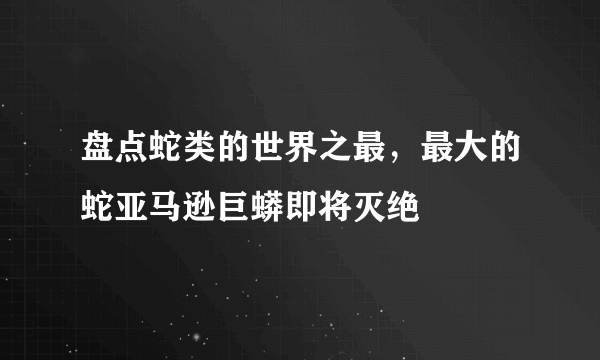 盘点蛇类的世界之最，最大的蛇亚马逊巨蟒即将灭绝