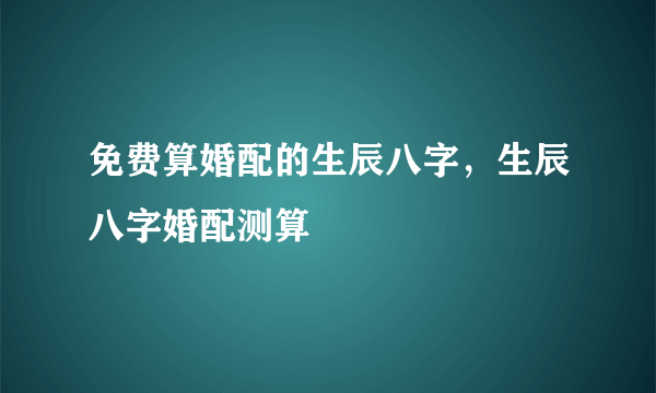 免费算婚配的生辰八字，生辰八字婚配测算