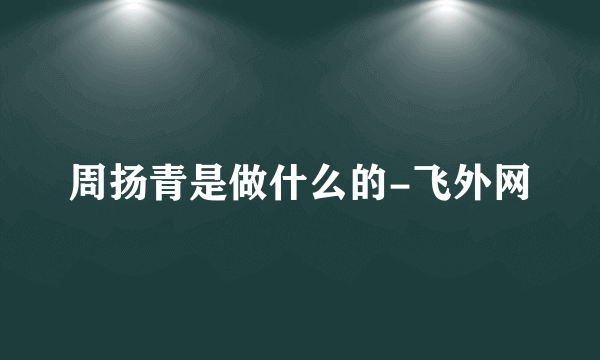 周扬青是做什么的-飞外网