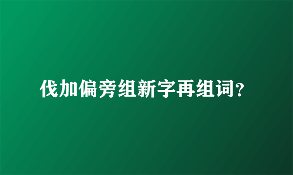 伐加偏旁组新字再组词？