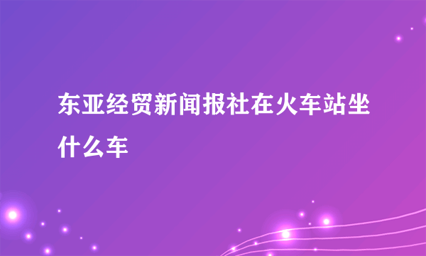 东亚经贸新闻报社在火车站坐什么车