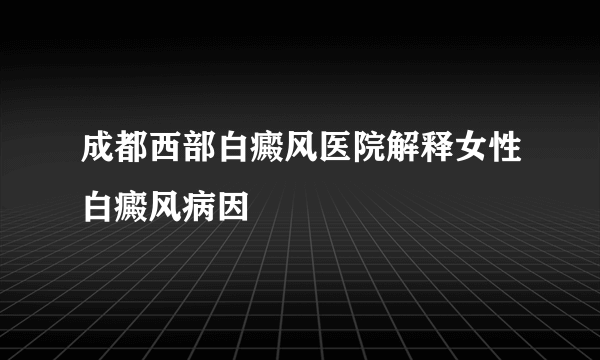 成都西部白癜风医院解释女性白癜风病因