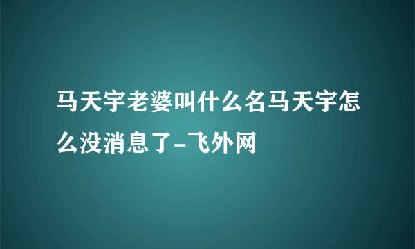 马天宇老婆叫什么名马天宇怎么没消息了-飞外网