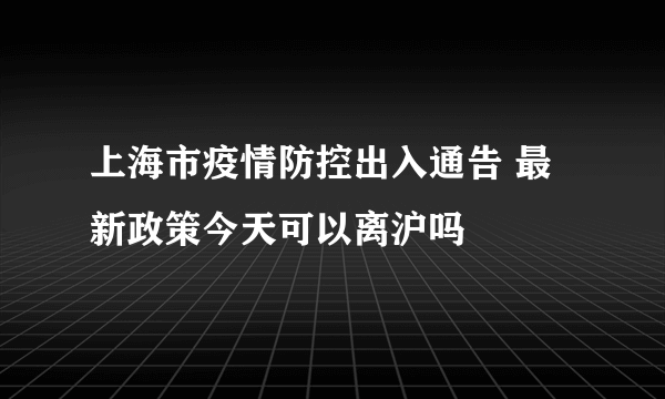 上海市疫情防控出入通告 最新政策今天可以离沪吗