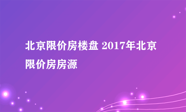 北京限价房楼盘 2017年北京限价房房源