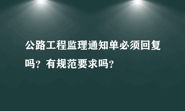 公路工程监理通知单必须回复吗？有规范要求吗？