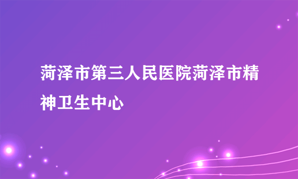 菏泽市第三人民医院菏泽市精神卫生中心