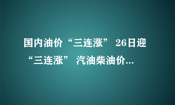 国内油价“三连涨” 26日迎“三连涨” 汽油柴油价格均上涨