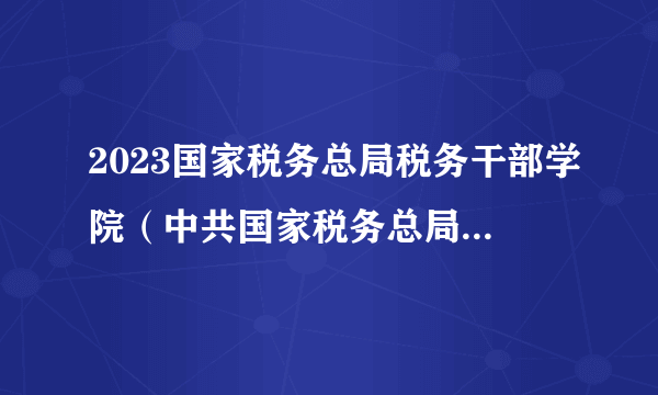 2023国家税务总局税务干部学院（中共国家税务总局党校）招聘事业单位工作人员28人公告