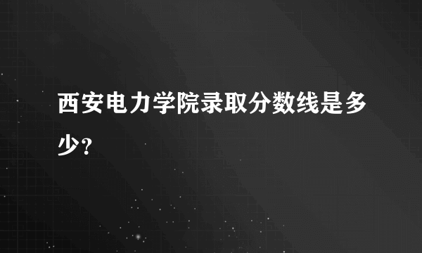 西安电力学院录取分数线是多少？