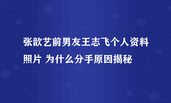 张歆艺前男友王志飞个人资料照片 为什么分手原因揭秘