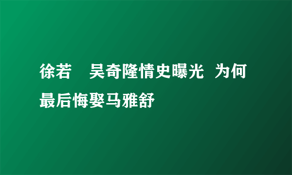 徐若瑄吴奇隆情史曝光  为何最后悔娶马雅舒