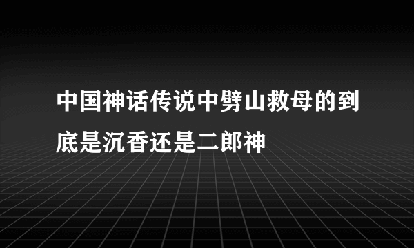 中国神话传说中劈山救母的到底是沉香还是二郎神