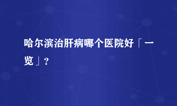 哈尔滨治肝病哪个医院好「一览」？