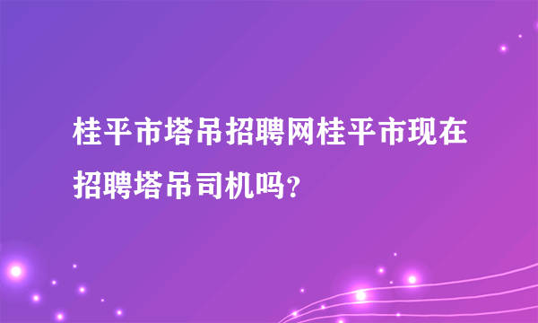 桂平市塔吊招聘网桂平市现在招聘塔吊司机吗？