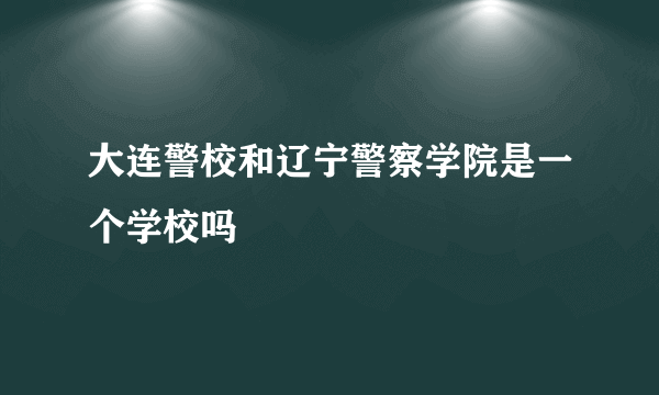 大连警校和辽宁警察学院是一个学校吗