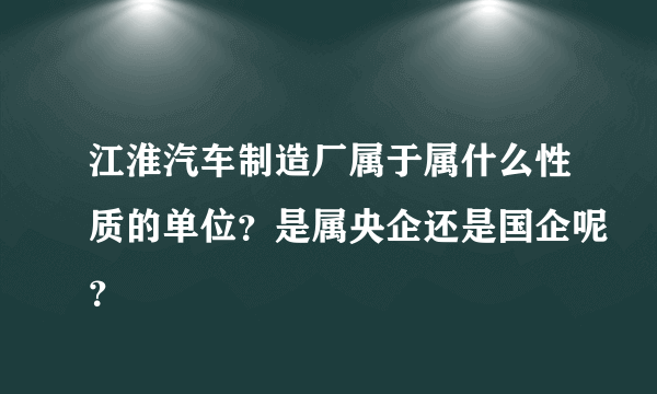 江淮汽车制造厂属于属什么性质的单位？是属央企还是国企呢？