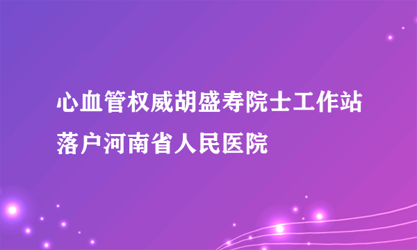 心血管权威胡盛寿院士工作站落户河南省人民医院