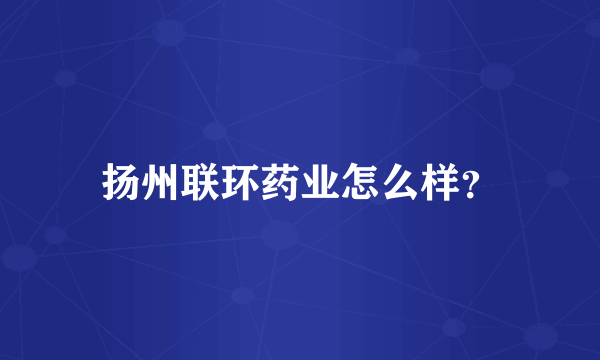 扬州联环药业怎么样？