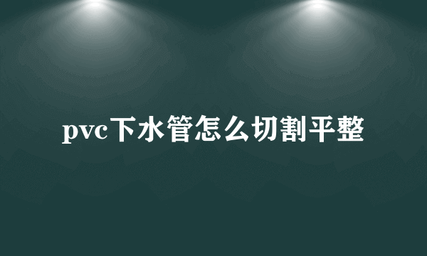 pvc下水管怎么切割平整