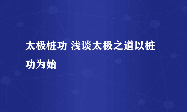 太极桩功 浅谈太极之道以桩功为始