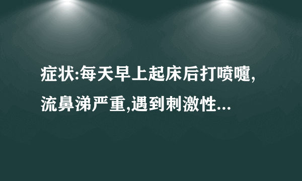 症状:每天早上起床后打喷嚏,流鼻涕严重,遇到刺激性化学药品味,厨房油烟味等也打喷嚏,流鼻涕严重.诱因..