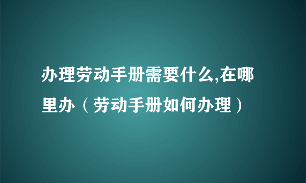 办理劳动手册需要什么,在哪里办（劳动手册如何办理）