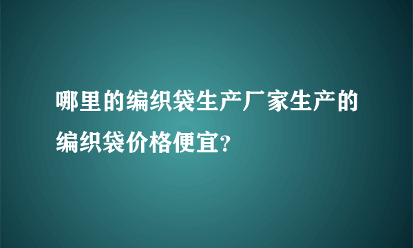 哪里的编织袋生产厂家生产的编织袋价格便宜？