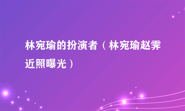 林宛瑜的扮演者（林宛瑜赵霁近照曝光）