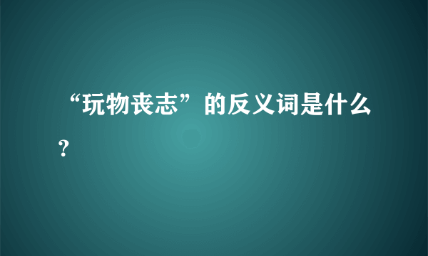 “玩物丧志”的反义词是什么？