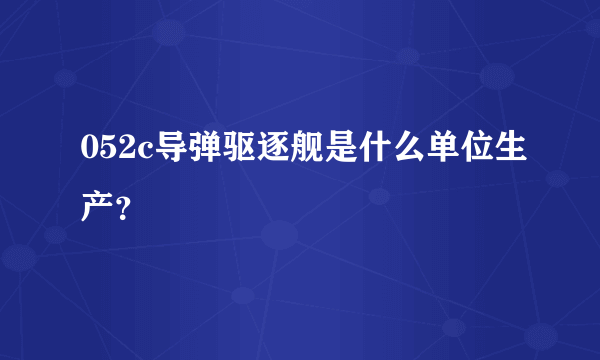 052c导弹驱逐舰是什么单位生产？