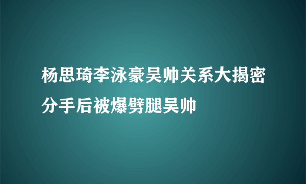 杨思琦李泳豪吴帅关系大揭密分手后被爆劈腿吴帅