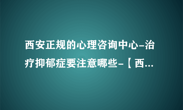 西安正规的心理咨询中心-治疗抑郁症要注意哪些-【西安十佳抑郁症专科医院】